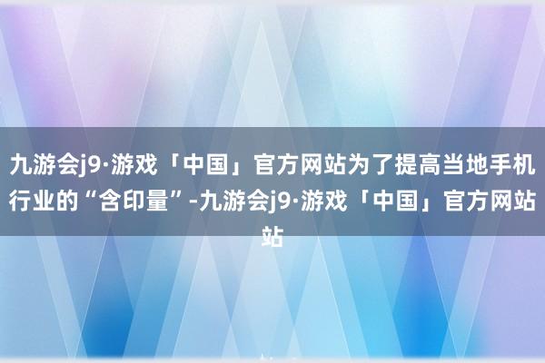 九游会j9·游戏「中国」官方网站为了提高当地手机行业的“含印量”-九游会j9·游戏「中国」官方网站