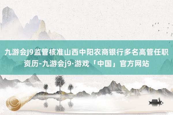 九游会J9监管核准山西中阳农商银行多名高管任职资历-九游会j9·游戏「中国」官方网站