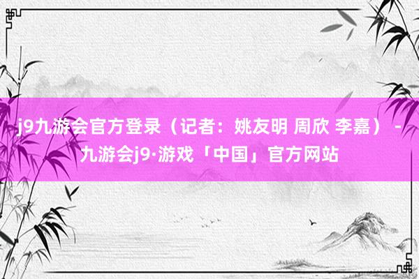 j9九游会官方登录（记者：姚友明 周欣 李嘉） -九游会j9·游戏「中国」官方网站