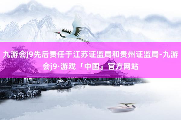 九游会J9先后责任于江苏证监局和贵州证监局-九游会j9·游戏「中国」官方网站