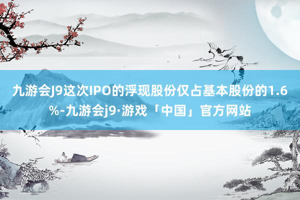 九游会J9这次IPO的浮现股份仅占基本股份的1.6%-九游会j9·游戏「中国」官方网站