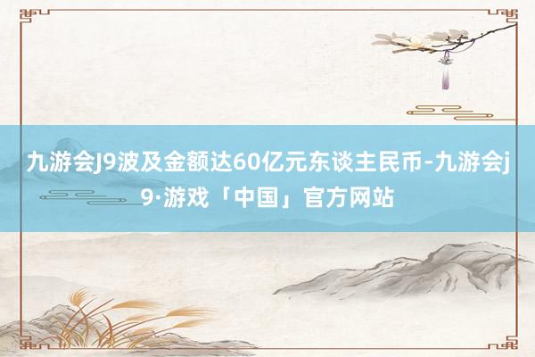 九游会J9波及金额达60亿元东谈主民币-九游会j9·游戏「中国」官方网站