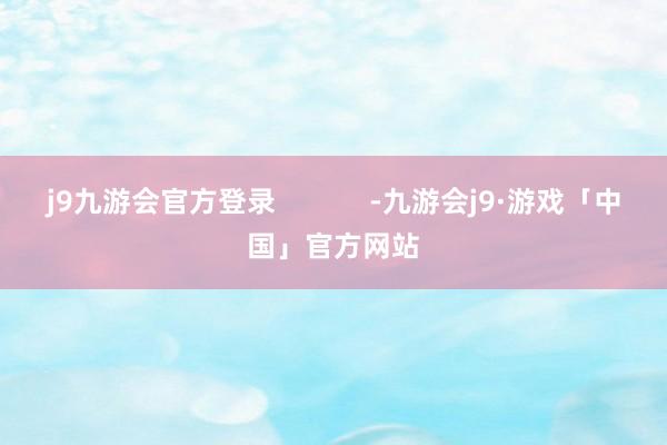 j9九游会官方登录            -九游会j9·游戏「中国」官方网站