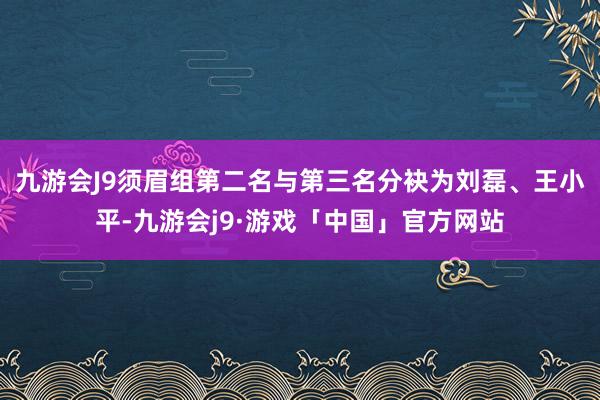 九游会J9须眉组第二名与第三名分袂为刘磊、王小平-九游会j9·游戏「中国」官方网站