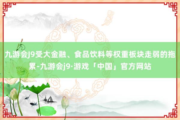 九游会J9受大金融、食品饮料等权重板块走弱的拖累-九游会j9·游戏「中国」官方网站