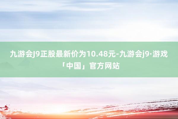 九游会J9正股最新价为10.48元-九游会j9·游戏「中国」官方网站