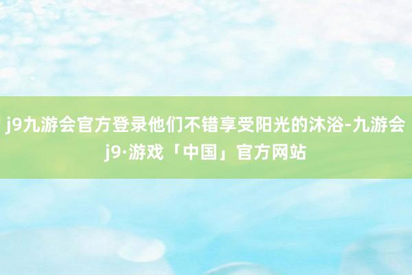 j9九游会官方登录他们不错享受阳光的沐浴-九游会j9·游戏「中国」官方网站