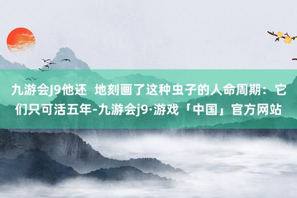 九游会J9他还  地刻画了这种虫子的人命周期：它们只可活五年-九游会j9·游戏「中国」官方网站