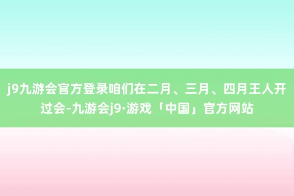 j9九游会官方登录咱们在二月、三月、四月王人开过会-九游会j9·游戏「中国」官方网站