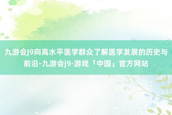 九游会J9向高水平医学群众了解医学发展的历史与前沿-九游会j9·游戏「中国」官方网站