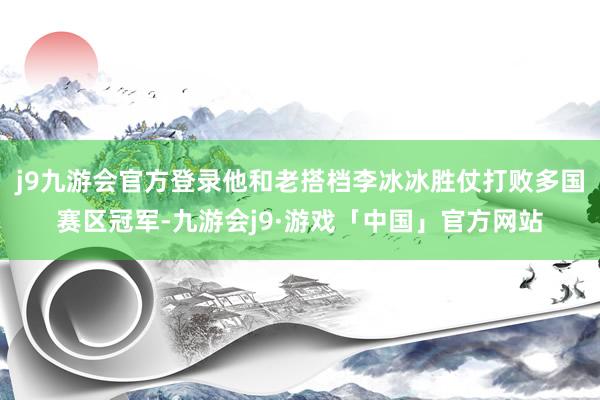 j9九游会官方登录他和老搭档李冰冰胜仗打败多国赛区冠军-九游会j9·游戏「中国」官方网站