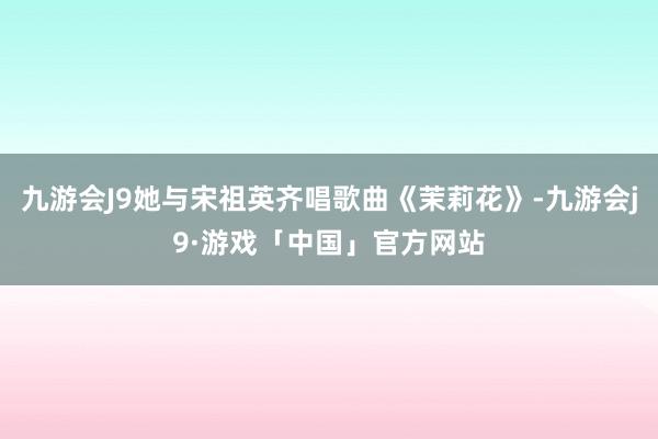 九游会J9她与宋祖英齐唱歌曲《茉莉花》-九游会j9·游戏「中国」官方网站