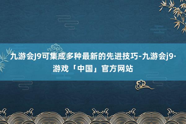 九游会J9可集成多种最新的先进技巧-九游会j9·游戏「中国」官方网站