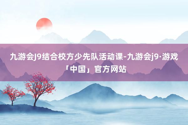 九游会J9结合校方少先队活动课-九游会j9·游戏「中国」官方网站