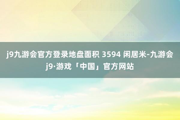 j9九游会官方登录地盘面积 3594 闲居米-九游会j9·游戏「中国」官方网站