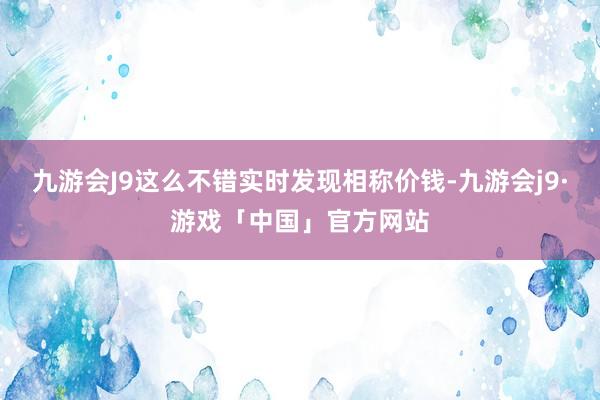 九游会J9这么不错实时发现相称价钱-九游会j9·游戏「中国」官方网站