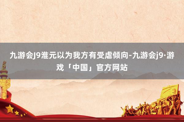 九游会J9淮元以为我方有受虐倾向-九游会j9·游戏「中国」官方网站