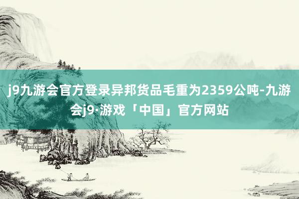 j9九游会官方登录异邦货品毛重为2359公吨-九游会j9·游戏「中国」官方网站