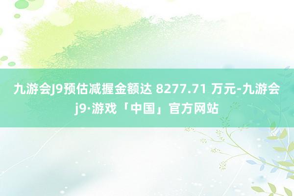 九游会J9预估减握金额达 8277.71 万元-九游会j9·游戏「中国」官方网站