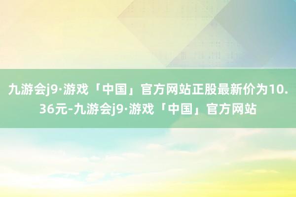 九游会j9·游戏「中国」官方网站正股最新价为10.36元-九游会j9·游戏「中国」官方网站