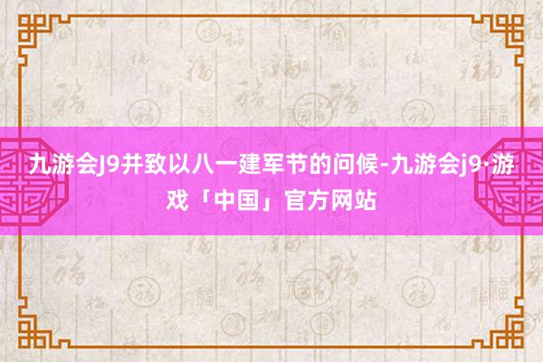 九游会J9并致以八一建军节的问候-九游会j9·游戏「中国」官方网站