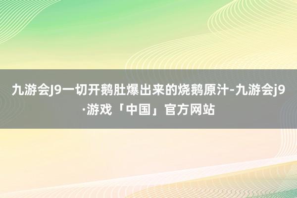 九游会J9一切开鹅肚爆出来的烧鹅原汁-九游会j9·游戏「中国」官方网站