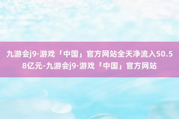 九游会j9·游戏「中国」官方网站全天净流入50.58亿元-九游会j9·游戏「中国」官方网站