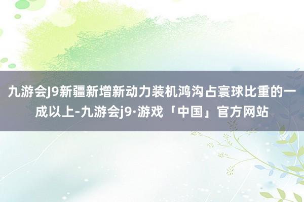 九游会J9新疆新增新动力装机鸿沟占寰球比重的一成以上-九游会j9·游戏「中国」官方网站