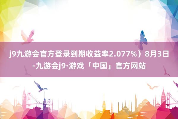 j9九游会官方登录到期收益率2.077%）8月3日-九游会j9·游戏「中国」官方网站