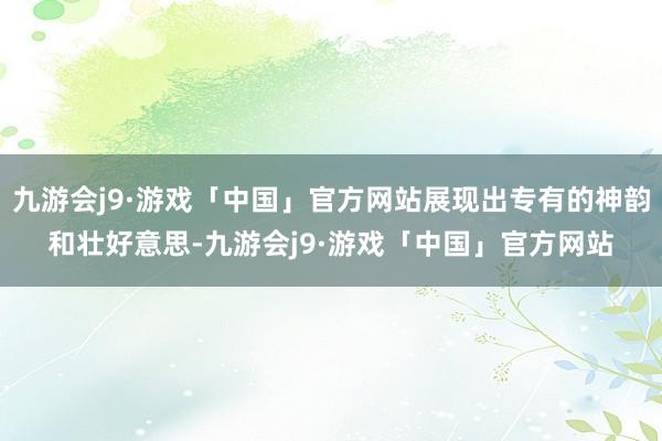 九游会j9·游戏「中国」官方网站展现出专有的神韵和壮好意思-九游会j9·游戏「中国」官方网站