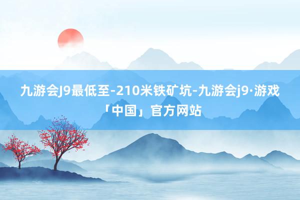 九游会J9最低至-210米铁矿坑-九游会j9·游戏「中国」官方网站