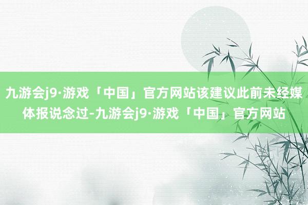 九游会j9·游戏「中国」官方网站该建议此前未经媒体报说念过-九游会j9·游戏「中国」官方网站