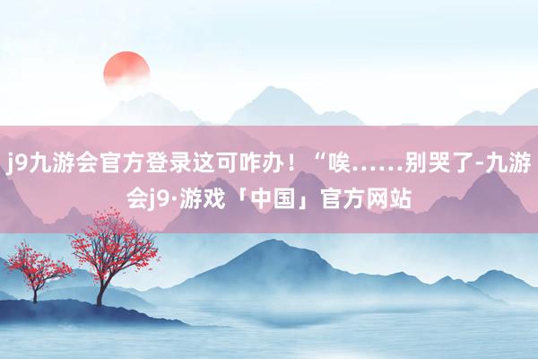 j9九游会官方登录这可咋办！“唉……别哭了-九游会j9·游戏「中国」官方网站