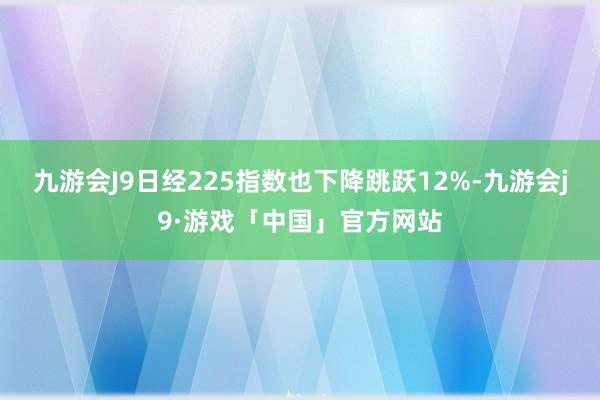 九游会J9日经225指数也下降跳跃12%-九游会j9·游戏「中国」官方网站