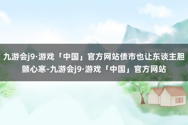 九游会j9·游戏「中国」官方网站债市也让东谈主胆颤心寒-九游会j9·游戏「中国」官方网站