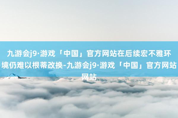 九游会j9·游戏「中国」官方网站在后续宏不雅环境仍难以根蒂改换-九游会j9·游戏「中国」官方网站