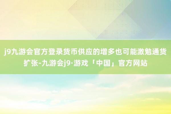 j9九游会官方登录货币供应的增多也可能激勉通货扩张-九游会j9·游戏「中国」官方网站