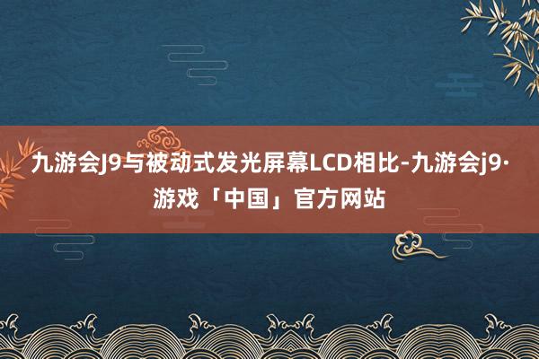 九游会J9与被动式发光屏幕LCD相比-九游会j9·游戏「中国」官方网站