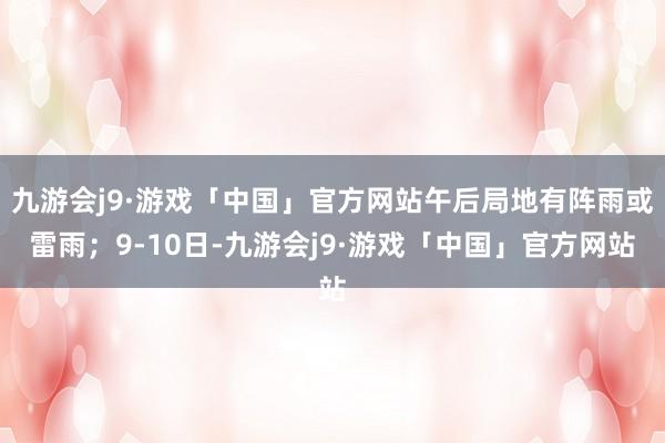 九游会j9·游戏「中国」官方网站午后局地有阵雨或雷雨；9-10日-九游会j9·游戏「中国」官方网站