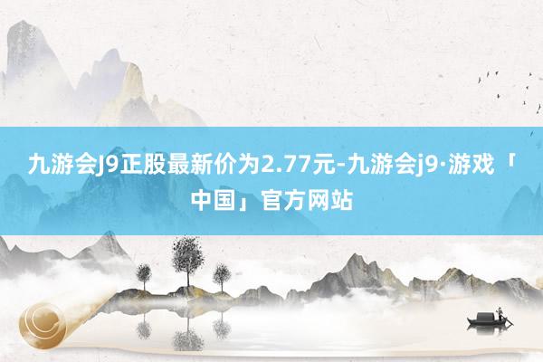 九游会J9正股最新价为2.77元-九游会j9·游戏「中国」官方网站