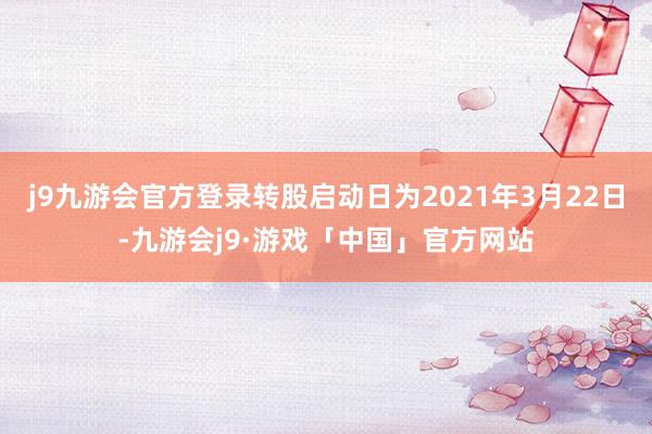 j9九游会官方登录转股启动日为2021年3月22日-九游会j9·游戏「中国」官方网站