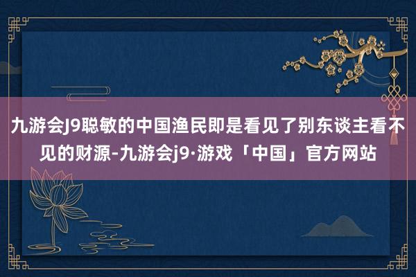 九游会J9聪敏的中国渔民即是看见了别东谈主看不见的财源-九游会j9·游戏「中国」官方网站