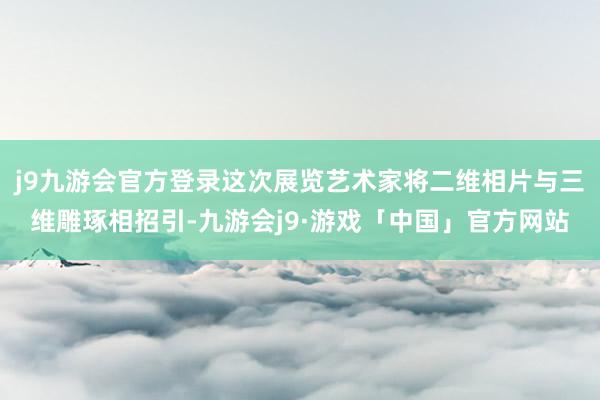 j9九游会官方登录这次展览艺术家将二维相片与三维雕琢相招引-九游会j9·游戏「中国」官方网站