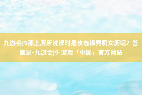 九游会J9那上厕所洗澡时是该选择男厕女厕呢？答案是-九游会j9·游戏「中国」官方网站