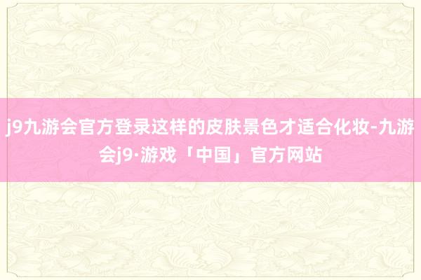 j9九游会官方登录这样的皮肤景色才适合化妆-九游会j9·游戏「中国」官方网站