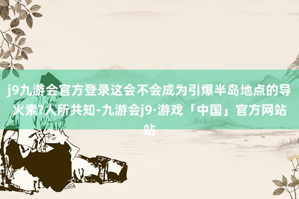 j9九游会官方登录这会不会成为引爆半岛地点的导火索?人所共知-九游会j9·游戏「中国」官方网站