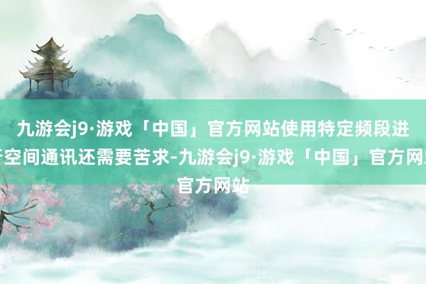 九游会j9·游戏「中国」官方网站使用特定频段进行空间通讯还需要苦求-九游会j9·游戏「中国」官方网站