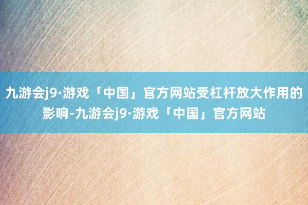 九游会j9·游戏「中国」官方网站受杠杆放大作用的影响-九游会j9·游戏「中国」官方网站