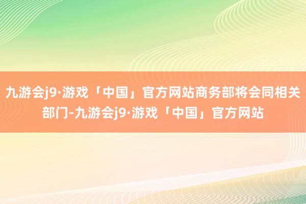 九游会j9·游戏「中国」官方网站商务部将会同相关部门-九游会j9·游戏「中国」官方网站