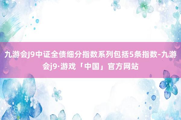 九游会J9中证全债细分指数系列包括5条指数-九游会j9·游戏「中国」官方网站